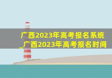 广西2023年高考报名系统_广西2023年高考报名时间