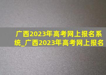 广西2023年高考网上报名系统_广西2023年高考网上报名
