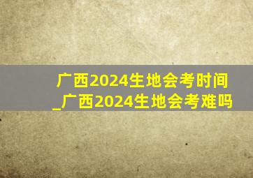 广西2024生地会考时间_广西2024生地会考难吗