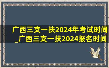 广西三支一扶2024年考试时间_广西三支一扶2024报名时间下半年