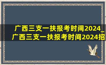 广西三支一扶报考时间2024_广西三支一扶报考时间2024招聘要求