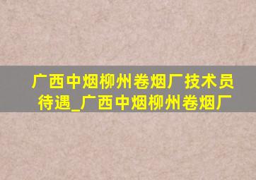 广西中烟柳州卷烟厂技术员待遇_广西中烟柳州卷烟厂