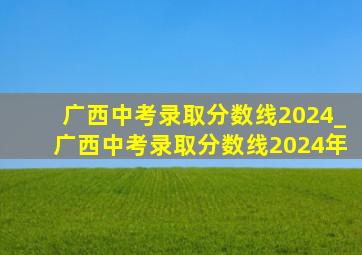 广西中考录取分数线2024_广西中考录取分数线2024年