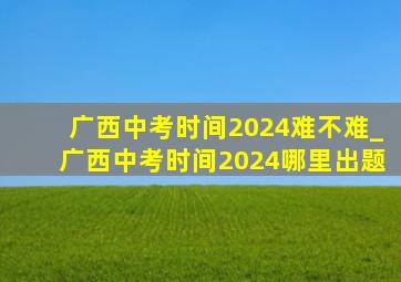 广西中考时间2024难不难_广西中考时间2024哪里出题