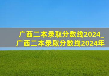 广西二本录取分数线2024_广西二本录取分数线2024年