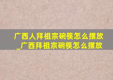 广西人拜祖宗碗筷怎么摆放_广西拜祖宗碗筷怎么摆放