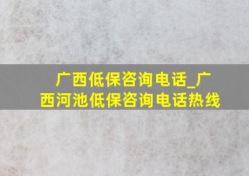 广西低保咨询电话_广西河池低保咨询电话热线