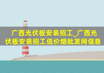 广西光伏板安装招工_广西光伏板安装招工(低价烟批发网)信息