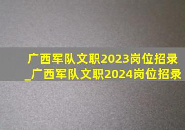 广西军队文职2023岗位招录_广西军队文职2024岗位招录