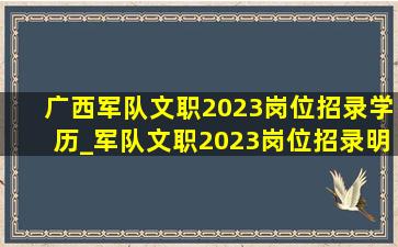 广西军队文职2023岗位招录学历_军队文职2023岗位招录明细表广西