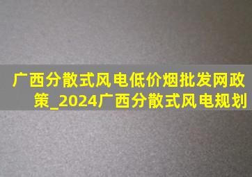 广西分散式风电(低价烟批发网)政策_2024广西分散式风电规划