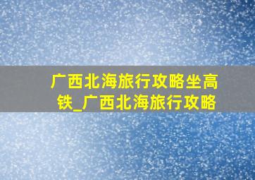 广西北海旅行攻略坐高铁_广西北海旅行攻略