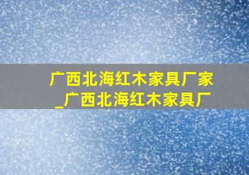 广西北海红木家具厂家_广西北海红木家具厂