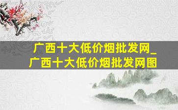 广西十大(低价烟批发网)_广西十大(低价烟批发网)图