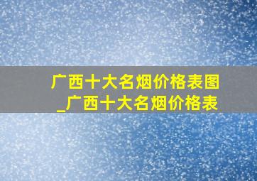 广西十大名烟价格表图_广西十大名烟价格表