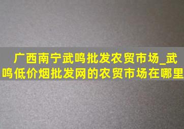 广西南宁武鸣批发农贸市场_武鸣(低价烟批发网)的农贸市场在哪里