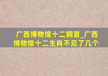 广西博物馆十二铜首_广西博物馆十二生肖不见了几个