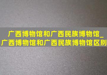 广西博物馆和广西民族博物馆_广西博物馆和广西民族博物馆区别