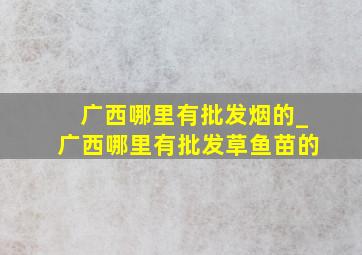 广西哪里有批发烟的_广西哪里有批发草鱼苗的