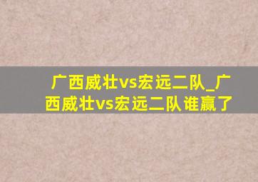 广西威壮vs宏远二队_广西威壮vs宏远二队谁赢了