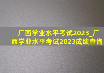 广西学业水平考试2023_广西学业水平考试2023成绩查询