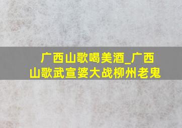 广西山歌喝美酒_广西山歌武宣婆大战柳州老鬼