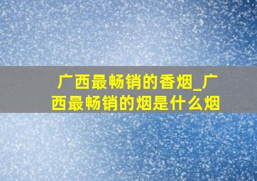 广西最畅销的香烟_广西最畅销的烟是什么烟