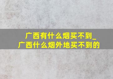 广西有什么烟买不到_广西什么烟外地买不到的