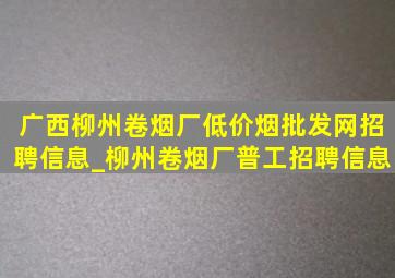 广西柳州卷烟厂(低价烟批发网)招聘信息_柳州卷烟厂普工招聘信息