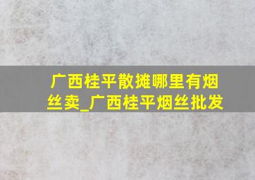 广西桂平散摊哪里有烟丝卖_广西桂平烟丝批发