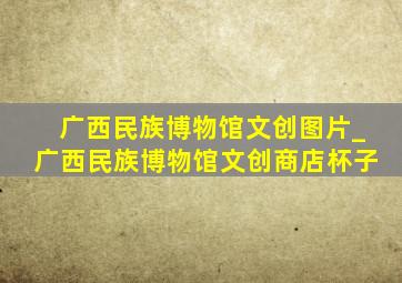 广西民族博物馆文创图片_广西民族博物馆文创商店杯子