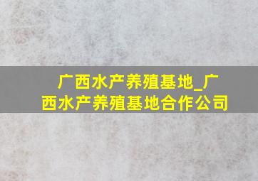 广西水产养殖基地_广西水产养殖基地合作公司