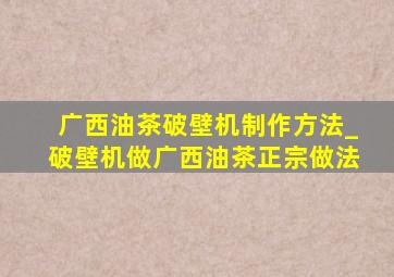 广西油茶破壁机制作方法_破壁机做广西油茶正宗做法