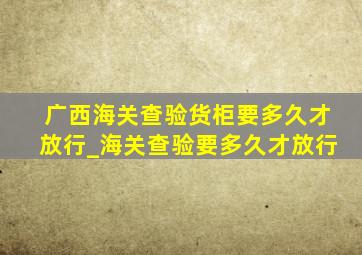 广西海关查验货柜要多久才放行_海关查验要多久才放行