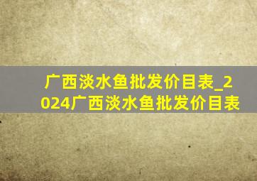 广西淡水鱼批发价目表_2024广西淡水鱼批发价目表