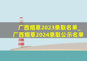广西烟草2023录取名单_广西烟草2024录取公示名单