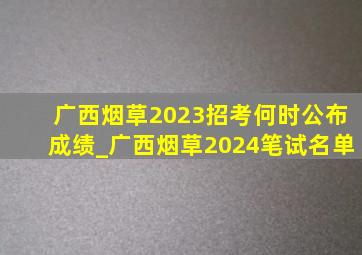 广西烟草2023招考何时公布成绩_广西烟草2024笔试名单