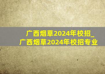 广西烟草2024年校招_广西烟草2024年校招专业