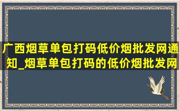 广西烟草单包打码(低价烟批发网)通知_烟草单包打码的(低价烟批发网)消息