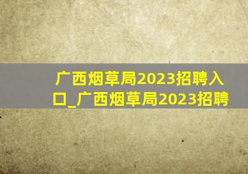 广西烟草局2023招聘入口_广西烟草局2023招聘