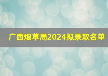 广西烟草局2024拟录取名单