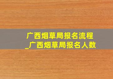 广西烟草局报名流程_广西烟草局报名人数