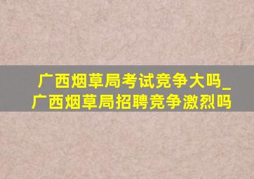 广西烟草局考试竞争大吗_广西烟草局招聘竞争激烈吗