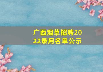 广西烟草招聘2022录用名单公示