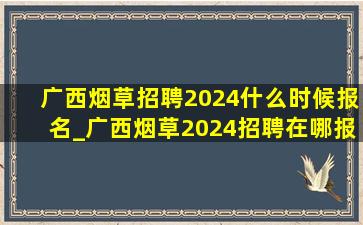 广西烟草招聘2024什么时候报名_广西烟草2024招聘在哪报名