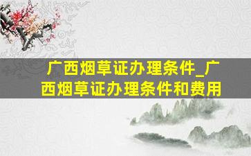 广西烟草证办理条件_广西烟草证办理条件和费用