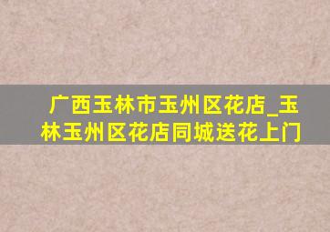 广西玉林市玉州区花店_玉林玉州区花店同城送花上门