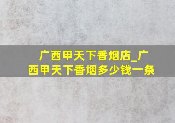 广西甲天下香烟店_广西甲天下香烟多少钱一条