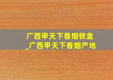 广西甲天下香烟铁盒_广西甲天下香烟产地