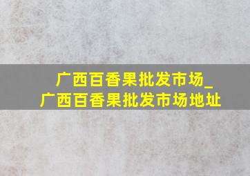 广西百香果批发市场_广西百香果批发市场地址